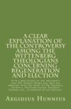 A Clear Explanation of the Controversy Among the Wittenberg Theologians: Concerning Regeneration and Election with a Refutation of the Arguments Tha
