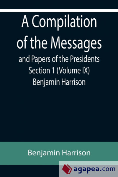 A Compilation of the Messages and Papers of the Presidents Section 1 (Volume IX) Benjamin Harrison