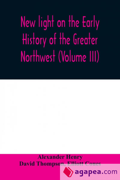 New light on the early history of the greater Northwest. The manuscript journals of Alexander Henry Fur Trader of the Northwest Company and of David Thompson Official Geographer and Explorer of the Same Company 1799-1814. Exploration and adventure among t