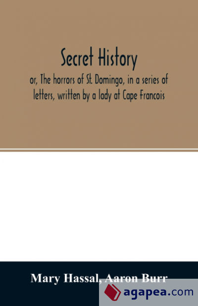 Secret history; or, The horrors of St. Domingo, in a series of letters, written by a lady at Cape Francois, to Colonel Burr, late vice-president of the United States, principally during the command of General Rochambeau