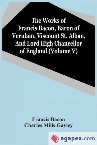 The Works Of Francis Bacon, Baron Of Verulam, Viscount St. Alban, And Lord High Chancellor Of England (Volume V)