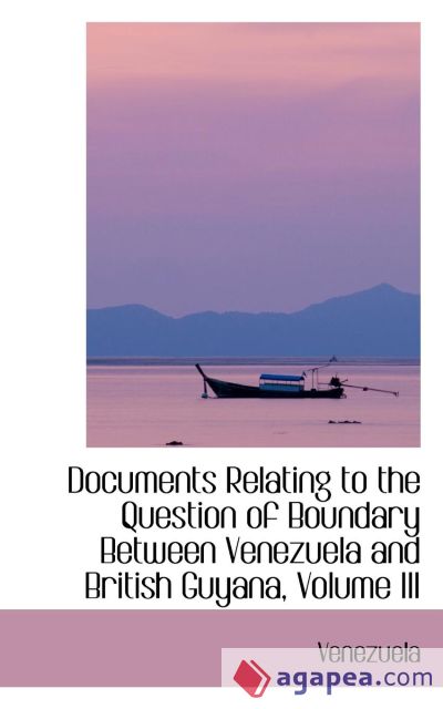 Documents Relating to the Question of Boundary Between Venezuela and British Guyana, Volume III