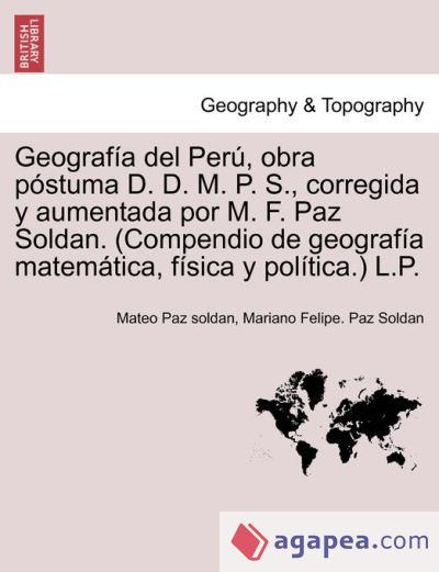 Geografía del Perú, obra póstuma D. D. M. P. S., corregida y aumentada por M. F. Paz Soldan. (Compendio de geografía matemática, física y política.) L.P