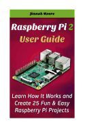 RASPBERRY PI 2 USER GUIDE LEARN HOW IT WORKS AND CREATE 25 FUN & EASY ...