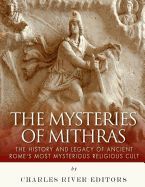 THE MYSTERIES OF MITHRAS: THE HISTORY AND LEGACY OF ANCIENT ROME'S MOST ...