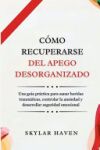 C&oacute;mo recuperarse del apego desorganizado: Una gu&iacute;a pr&aacute;ctica para sanar heridas traum&aacute;ticas, controlar la ansiedad y desarrollar seguridad emocional