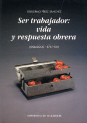 Portada de SER TRABAJADOR: VIDA Y RESPUESTA OBRERA (VALLADOLID 1875-1931)