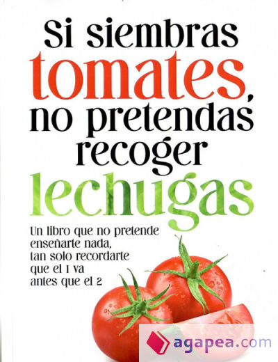 Si siembras tomates, no pretendas recoger lechugas: Un libro que no pretende enseñarte nada, tan solo recordarte que el 1 va antes que el 2