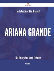 THE LATEST AND THE GREATEST ARIANA GRANDE - 104 THINGS YOU NEED TO KNOW