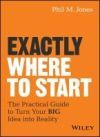 Exactly Where to Start: The Practical Guide to Turn Your Big Idea Into Reality