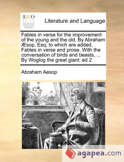 Fables in verse for the improvement of the young and the old. By Abraham Ã†sop, Esq; to which are added, Fables in verse and prose. With the conversation of birds and beasts, ... By Woglog the great giant