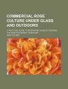 COMMERCIAL ROSE CULTURE UNDER GLASS AND OUTDOORS; A PRACTICAL GUIDE TO ...
