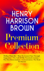 Portada de HENRY HARRISON BROWN Premium Collection: Dollars Want Me + How To Control Fate Through Suggestion + The Call Of The Twentieth Century + The New Emancipation + Concentration: The Road To Success (Ebook)