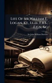 William R. Logan LIFE OF SIR WILLIAM E. LOGAN, KT., LL.D., F.R.S., F.G.S., &C - SIR JOHN ...