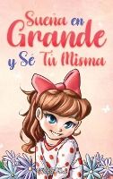 Portada de Sueña En Grande y Sé Tú Misma: Historias Motivadoras para niñas sobre la Autoestima, la Confianza, el Valor y la Amistad