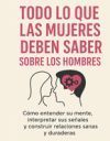Todo Lo Que Las Mujeres Deben Saber Sobre Los Hombres: Cómo Entender Su Mente, Interpretar Sus Señales Y Construir Relaciones Sanas Y Duraderas