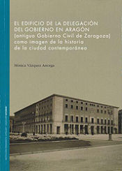 Portada de El Edificio de la Delegación del Gobierno en Aragón.: (antiguo Gobierno Civil de Zaragoza) como imagen de la historia de la ciudad contemporánea