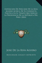 Portada de Exposicion De Don Jose De La Riva Aguero Acerca De Su Conducta Politica En El Tiempo Que Ejercio La Presidencia De La Republica Del Peru (1824)