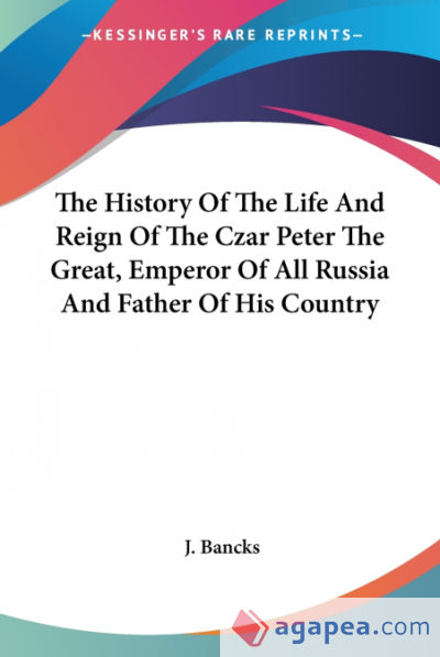 The History Of The Life And Reign Of The Czar Peter The Great, Emperor Of All Russia And Father Of His Country