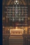 La Verdadera Esposa De Jesucristo Ó Sea La Monja Santa En El Ejercicio De De Las Virtudes Peculiares A Su Estado ..., 1...