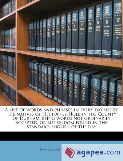 A List of Words and Phrases in Every-day use by the Natives of Hetton-le-Hole in the County of Durham, Being Words not Ordinarily Accepted, or but Seldom Found in the Standard English of the Day