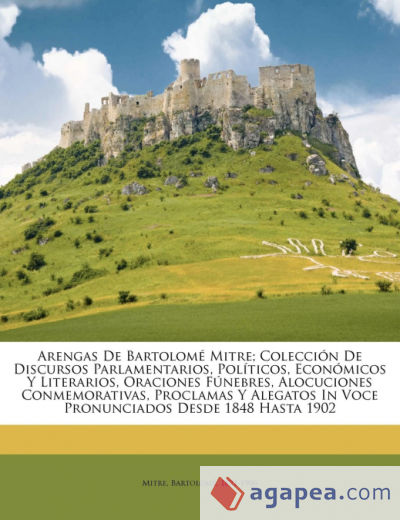 Arengas de Bartolomé Mitre; colección de discursos parlamentarios, políticos, económicos y literarios, oraciones fúnebres, alocuciones conmemorativas, proclamas y alegatos in voce pronunciados desde 1848 hasta 1902