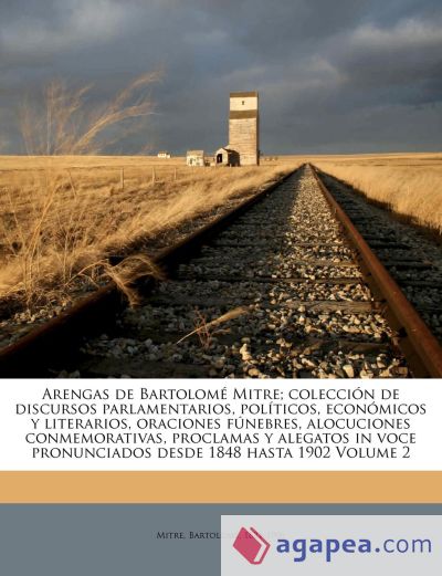 Arengas de Bartolomé Mitre; colección de discursos parlamentarios, políticos, económicos y literarios, oraciones fúnebres, alocuciones conmemorativas, proclamas y alegatos in voce pronunciados desde 1848 hasta 1902