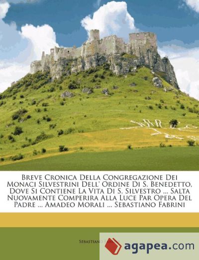 Breve Cronica Della Congregazione Dei Monaci Silvestrini Dell' Ordine Di S. Benedetto, Dove Si Contiene La Vita Di S. Silvestro ... Salta Nuovamente Comperira Alla Luce Par Opera Del Padre ... Amadeo Morali ... Sebastiano Fabrini