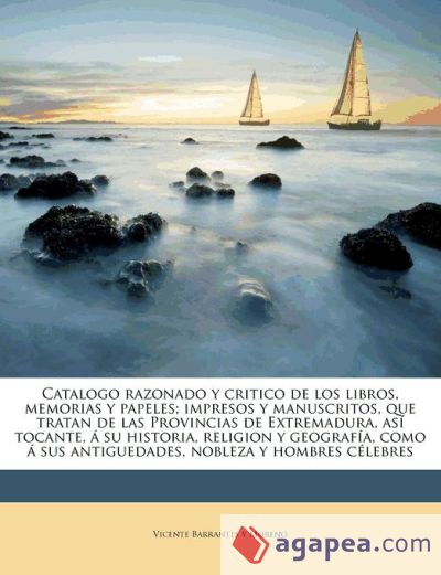 Catalogo razonado y critico de los libros, memorias y papeles; impresos y manuscritos, que tratan de las Provincias de Extremadura, así tocante, á su historia, religion y geografía, como á sus antiguedades, nobleza y hombres