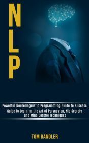 Nlp: Powerful Neurolinguistic Programming Guide to Success (Guide to Learning the Art of Persuasion, Nlp Secrets and Mind Control Techniques) (Ebook)