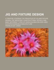 JIG AND FIXTURE DESIGN; A TREATISE COVERING THE PRINCIPLES OF JIG AND ...