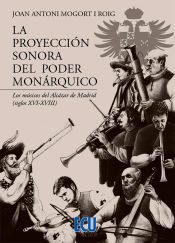Portada de La proyección sonora del poder monárquico. Los músicos del Alcázar de Madrid (siglos XVI-XVIII)