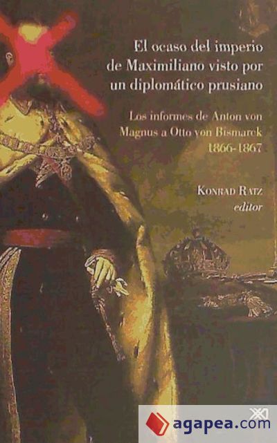 El ocaso del Imperio de Maximiliano visto por un diplomático prusiano: los informes Los Informes de Anton Magnus a Otto Von Bismarck.1866-1867