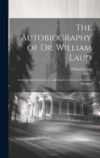 The Autobiography of Dr. William Laud: Archbishop of Canterbury, and Martyr: Collected From His Remains