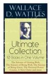 Wallace D. Wattles Ultimate Collection - 10 Books in One Volume: The Science of Getting Rich, The Science of Being Well, The Science of Being Great, T