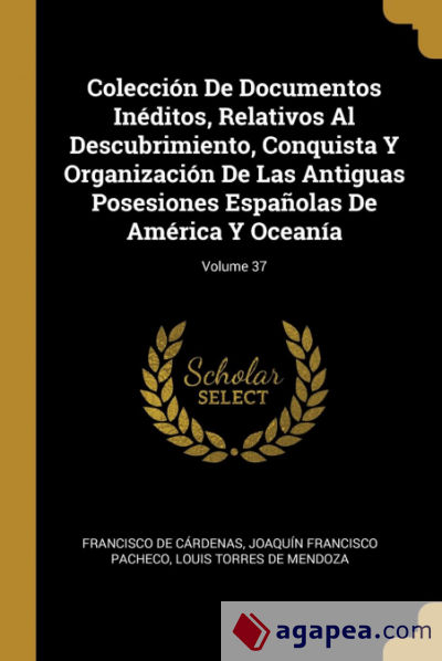 Colección De Documentos Inéditos, Relativos Al Descubrimiento, Conquista Y Organización De Las Antiguas Posesiones Españolas De América Y Oceanía; Volume 37