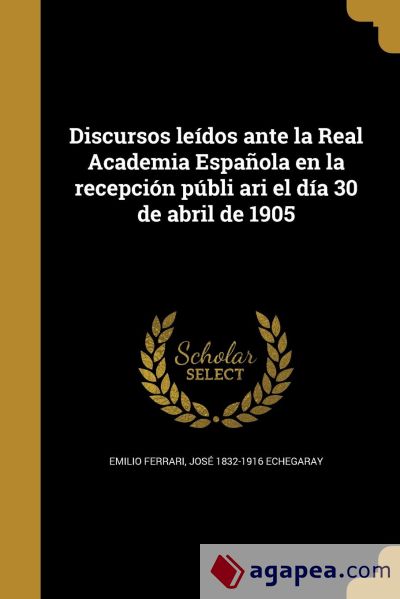 Discursos leídos ante la Real Academia Española en la recepción públi ari el día 30 de abril de 1905