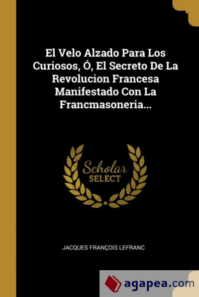 El Velo Alzado Para Los Curiosos, Ó, El Secreto De La Revolucion Francesa Manifestado Con La Francmasoneria