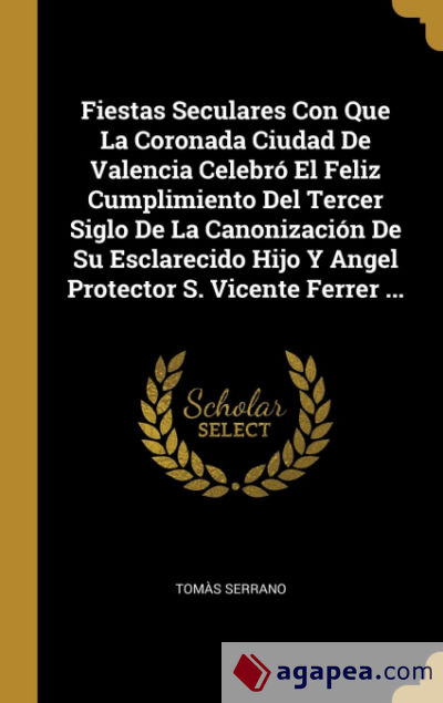 Fiestas Seculares Con Que La Coronada Ciudad De Valencia Celebró El Feliz Cumplimiento Del Tercer Siglo De La Canonización De Su Esclarecido Hijo Y Angel Protector S. Vicente Ferrer