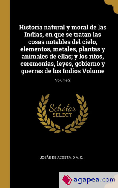 Historia natural y moral de las Indias, en que se tratan las cosas notables del cielo, elementos, metales, plantas y animales de ellas; y los ritos, ceremonias, leyes, gobierno y guerras de los Indios Volume; Volume 2