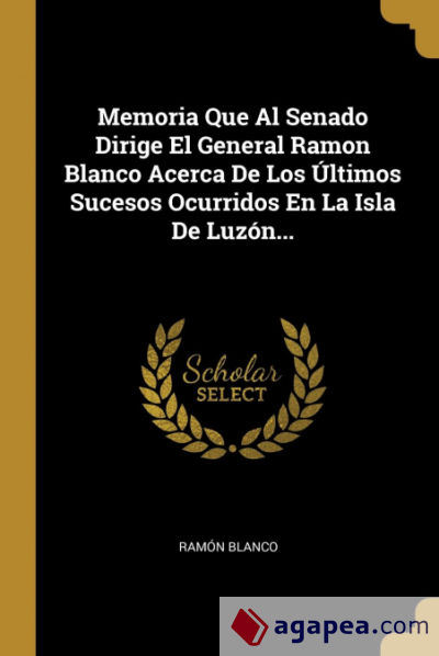 Memoria Que Al Senado Dirige El General Ramon Blanco Acerca De Los Últimos Sucesos Ocurridos En La Isla De Luzón