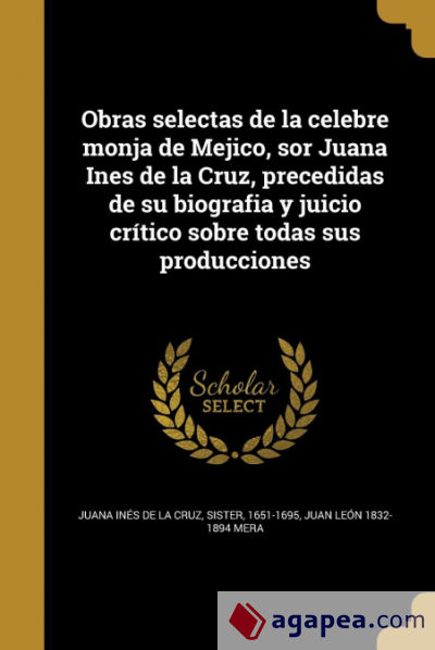 Obras selectas de la celebre monja de Mejico, sor Juana Ines de la Cruz, precedidas de su biografia y juicio crítico sobre todas sus producciones