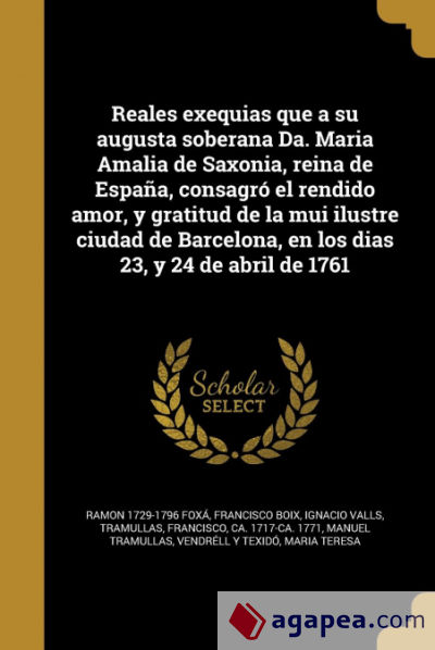 Reales exequias que a su augusta soberana Da. Maria Amalia de Saxonia, reina de España, consagró el rendido amor, y gratitud de la mui ilustre ciudad de Barcelona, en los dias 23, y 24 de abril de 1761